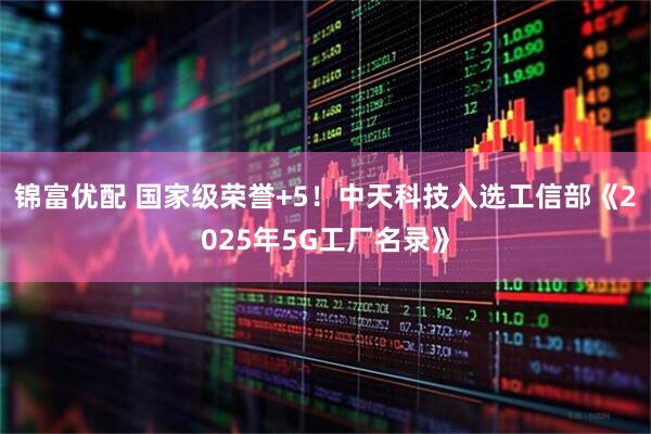 锦富优配 国家级荣誉+5！中天科技入选工信部《2025年5G工厂名录》