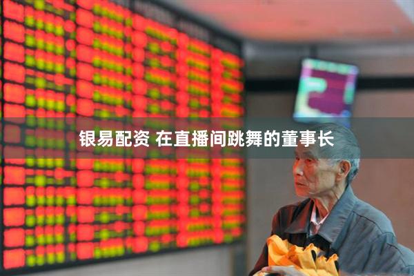 银易配资 在直播间跳舞的董事长