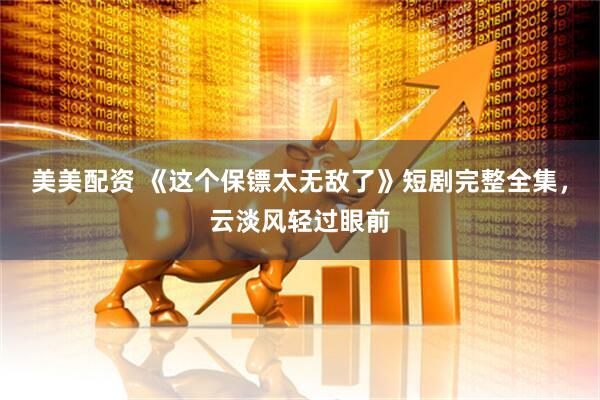 美美配资 《这个保镖太无敌了》短剧完整全集，云淡风轻过眼前