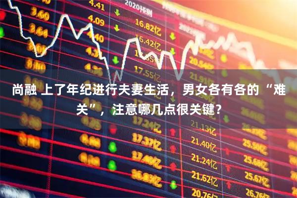 尚融 上了年纪进行夫妻生活，男女各有各的 “难关”，注意哪几点很关键？