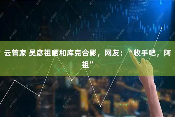 云管家 吴彦祖晒和库克合影，网友：“收手吧，阿祖”