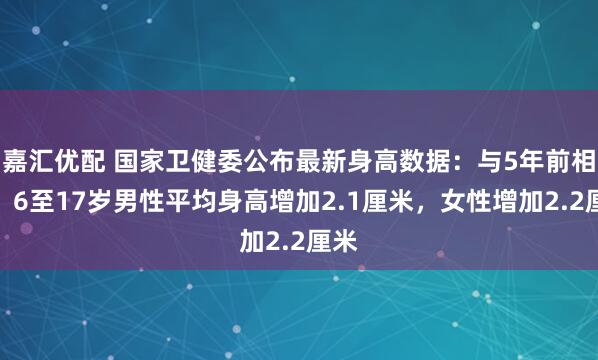 嘉汇优配 国家卫健委公布最新身高数据：与5年前相比，6至17岁男性平均身高增加2.1厘米，女性增加2.2厘米