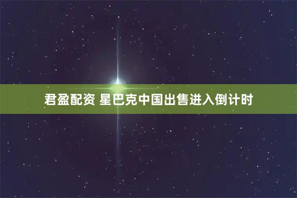 君盈配资 星巴克中国出售进入倒计时