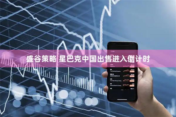 盛谷策略 星巴克中国出售进入倒计时