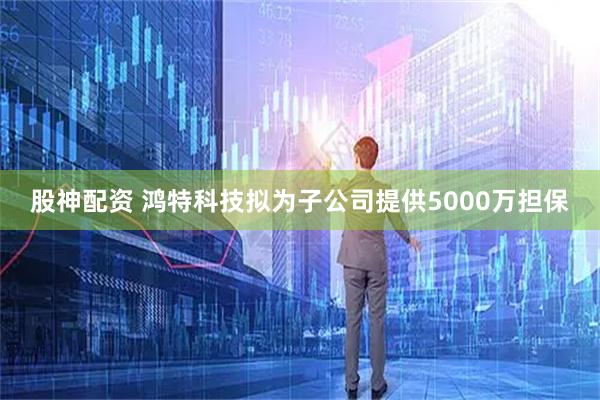 股神配资 鸿特科技拟为子公司提供5000万担保
