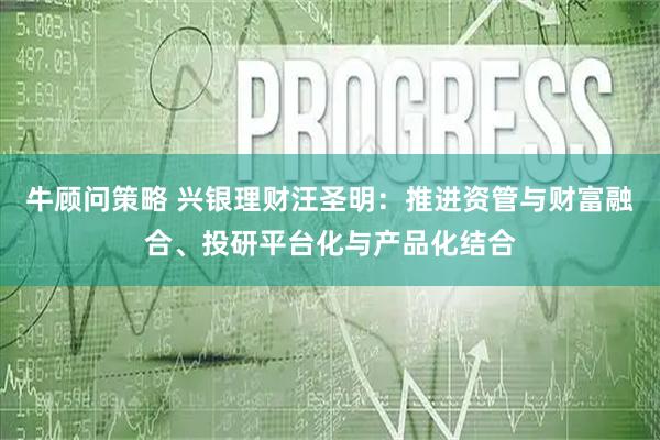 牛顾问策略 兴银理财汪圣明：推进资管与财富融合、投研平台化与产品化结合