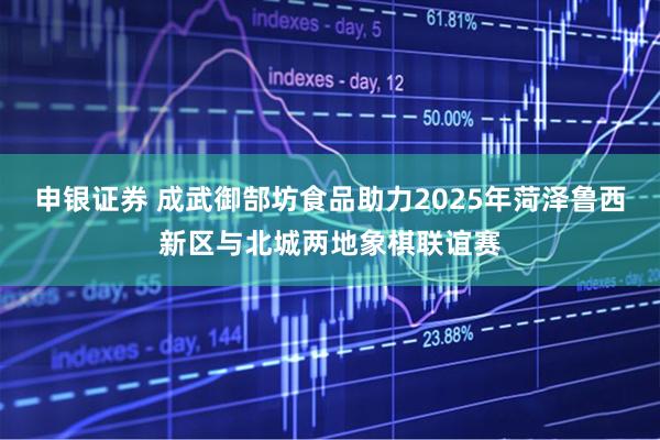 申银证券 成武御郜坊食品助力2025年菏泽鲁西新区与北城两地象棋联谊赛