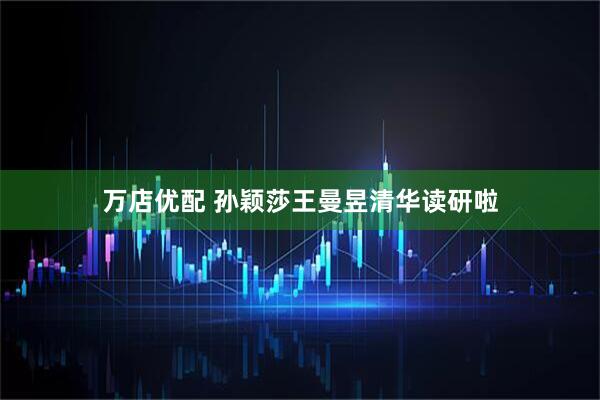 万店优配 孙颖莎王曼昱清华读研啦