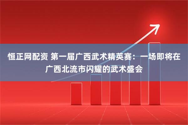 恒正网配资 第一届广西武术精英赛：一场即将在广西北流市闪耀的武术盛会