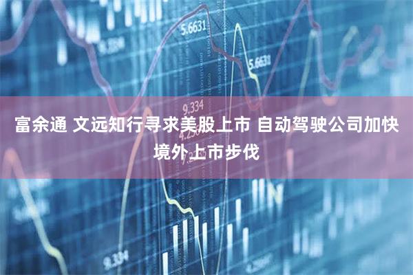 富余通 文远知行寻求美股上市 自动驾驶公司加快境外上市步伐