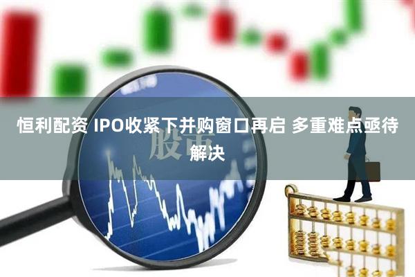 恒利配资 IPO收紧下并购窗口再启 多重难点亟待解决