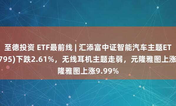 至德投资 ETF最前线 | 汇添富中证智能汽车主题ETF(159795)下跌2.61%，无线耳机主题走弱，元隆雅图上涨9.99%
