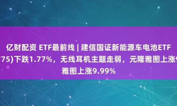 亿财配资 ETF最前线 | 建信国证新能源车电池ETF(159775)下跌1.77%，无线耳机主题走弱，元隆雅图上涨9.99%