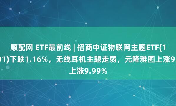 顺配网 ETF最前线 | 招商中证物联网主题ETF(159701)下跌1.16%，无线耳机主题走弱，元隆雅图上涨9.99%