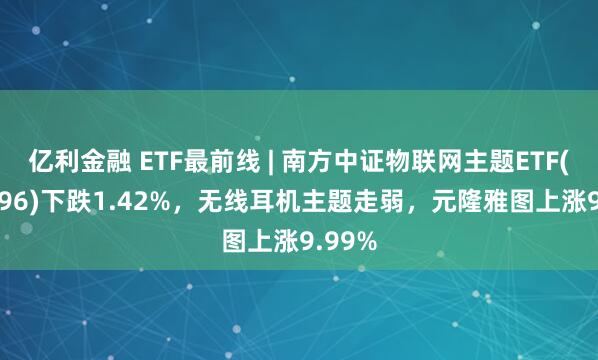 亿利金融 ETF最前线 | 南方中证物联网主题ETF(159896)下跌1.42%，无线耳机主题走弱，元隆雅图上涨9.99%