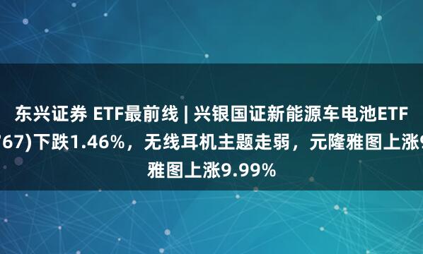 东兴证券 ETF最前线 | 兴银国证新能源车电池ETF(159767)下跌1.46%，无线耳机主题走弱，元隆雅图上涨9.99%