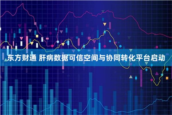 东方财通 肝病数据可信空间与协同转化平台启动