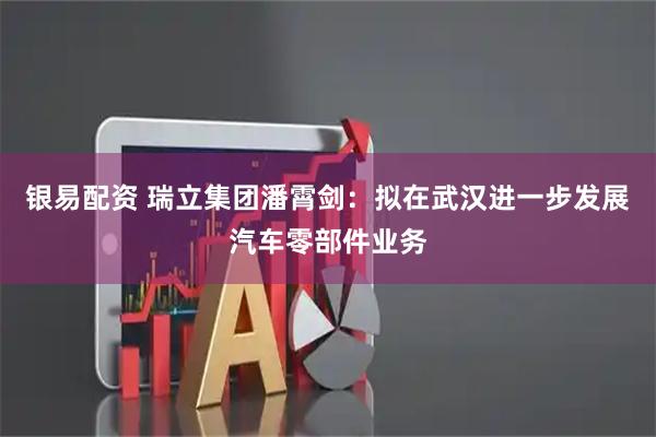 银易配资 瑞立集团潘霄剑：拟在武汉进一步发展汽车零部件业务