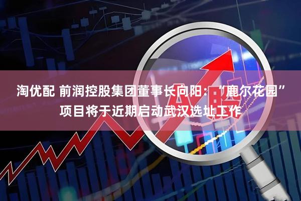 淘优配 前润控股集团董事长向阳：“鹿尔花园”项目将于近期启动武汉选址工作
