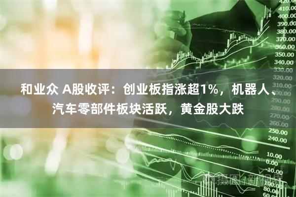 和业众 A股收评：创业板指涨超1%，机器人、汽车零部件板块活跃，黄金股大跌