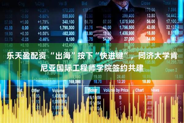 乐天盈配资 “出海”按下“快进键”，同济大学肯尼亚国际工程师学院签约共建