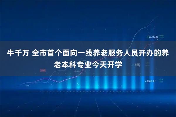 牛千万 全市首个面向一线养老服务人员开办的养老本科专业今天开学