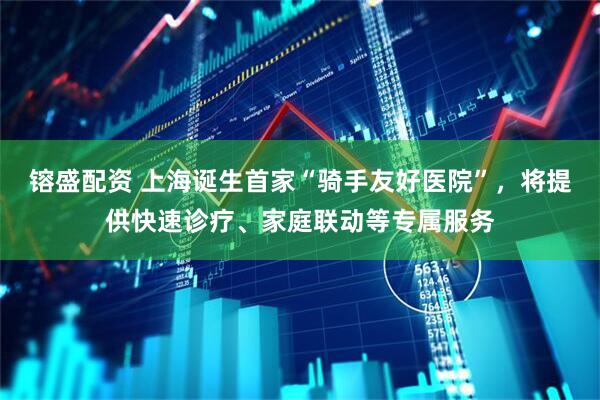 镕盛配资 上海诞生首家“骑手友好医院”，将提供快速诊疗、家庭联动等专属服务