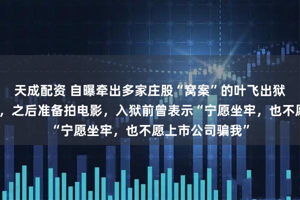 天成配资 自曝牵出多家庄股“窝案”的叶飞出狱！称不后悔举报，之后准备拍电影，入狱前曾表示“宁愿坐牢，也不愿上市公司骗我”