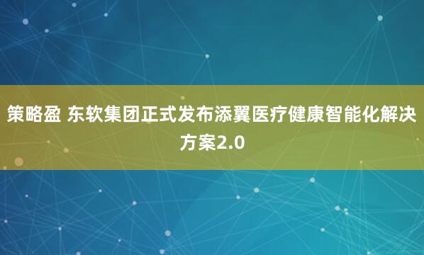 策略盈 东软集团正式发布添翼医疗健康智能化解决方案2.0