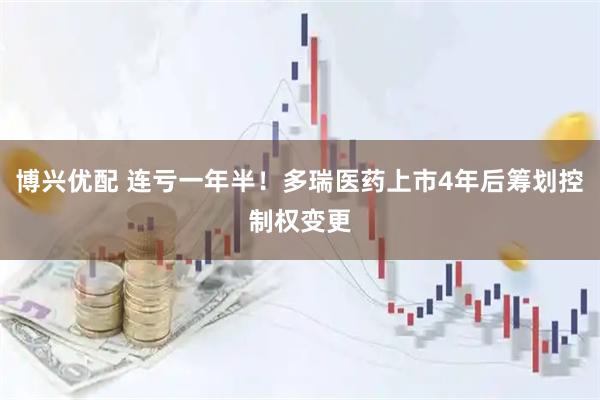 博兴优配 连亏一年半！多瑞医药上市4年后筹划控制权变更