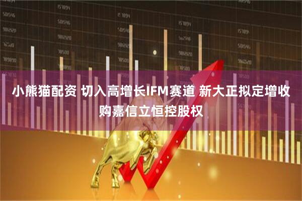 小熊猫配资 切入高增长IFM赛道 新大正拟定增收购嘉信立恒控股权