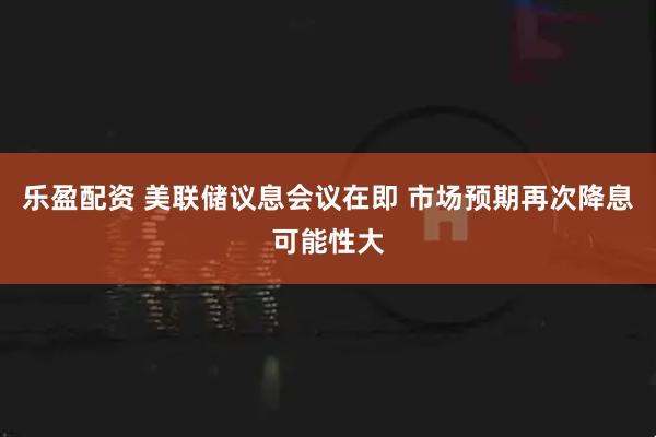 乐盈配资 美联储议息会议在即 市场预期再次降息可能性大