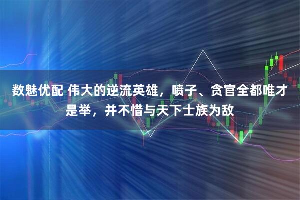 数魅优配 伟大的逆流英雄，喷子、贪官全都唯才是举，并不惜与天下士族为敌