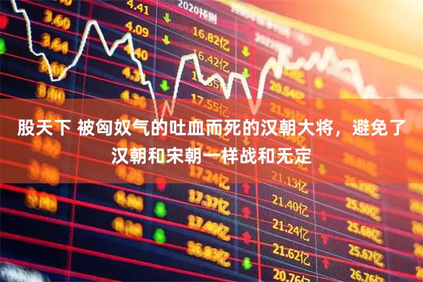 股天下 被匈奴气的吐血而死的汉朝大将，避免了汉朝和宋朝一样战和无定