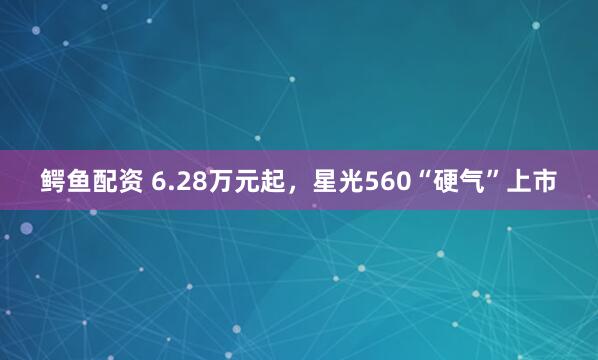 鳄鱼配资 6.28万元起，星光560“硬气”上市