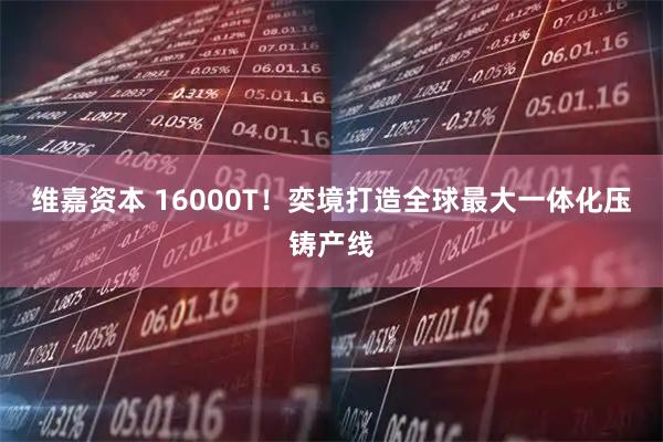 维嘉资本 16000T！奕境打造全球最大一体化压铸产线