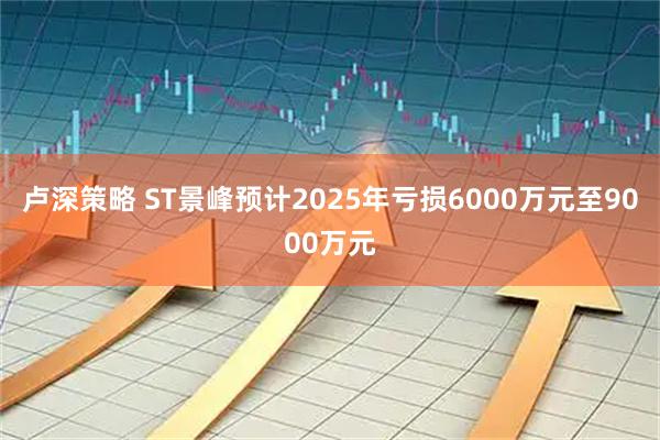 卢深策略 ST景峰预计2025年亏损6000万元至9000万元