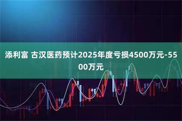 添利富 古汉医药预计2025年度亏损4500万元-5500万元