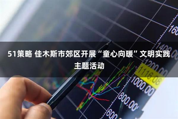 51策略 佳木斯市郊区开展“童心向暖”文明实践主题活动