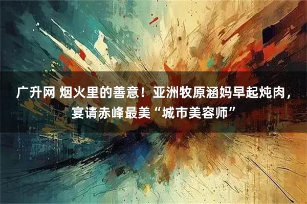 广升网 烟火里的善意！亚洲牧原涵妈早起炖肉，宴请赤峰最美“城市美容师”