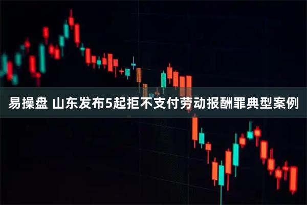易操盘 山东发布5起拒不支付劳动报酬罪典型案例