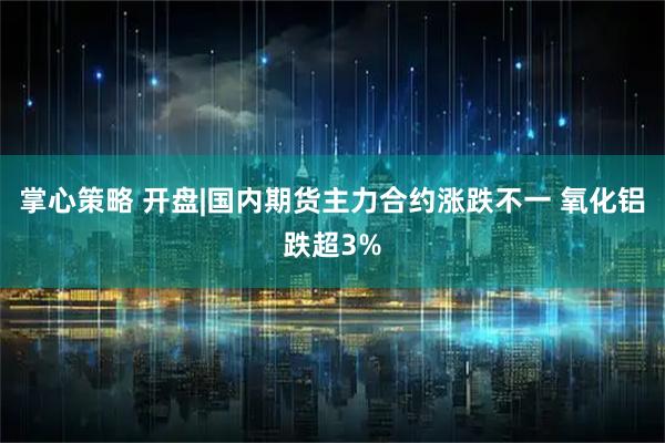 掌心策略 开盘|国内期货主力合约涨跌不一 氧化铝跌超3%