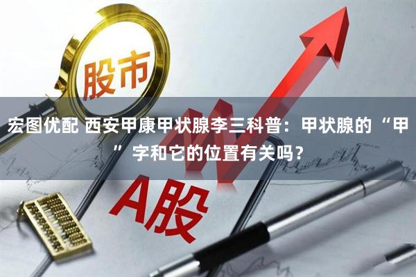 宏图优配 西安甲康甲状腺李三科普：甲状腺的 “甲” 字和它的位置有关吗？