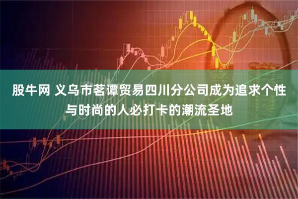 股牛网 义乌市茗谭贸易四川分公司成为追求个性与时尚的人必打卡的潮流圣地