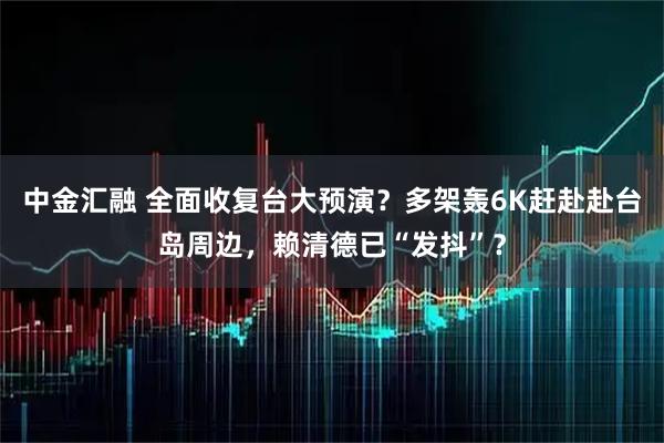 中金汇融 全面收复台大预演？多架轰6K赶赴赴台岛周边，赖清德已“发抖”？